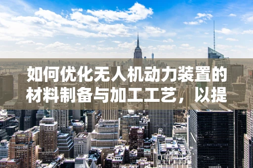 如何优化无人机动力装置的材料制备与加工工艺，以提升性能与耐用性？