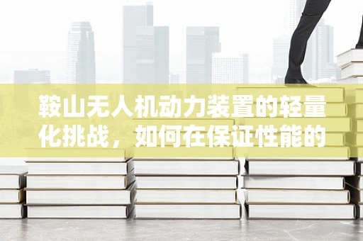 鞍山无人机动力装置的轻量化挑战，如何在保证性能的同时实现减重？