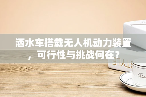 洒水车搭载无人机动力装置，可行性与挑战何在？