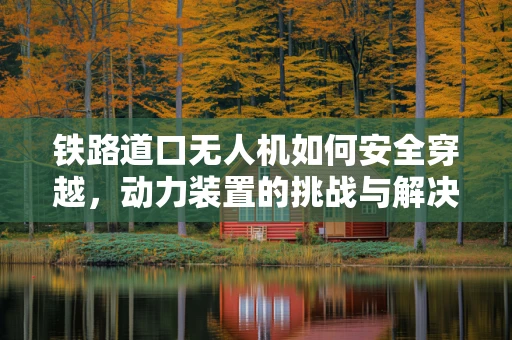 铁路道口无人机如何安全穿越，动力装置的挑战与解决方案