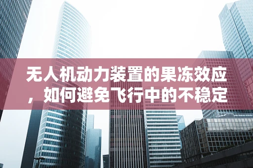 无人机动力装置的果冻效应，如何避免飞行中的不稳定？