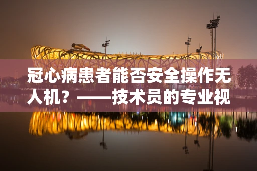 冠心病患者能否安全操作无人机？——技术员的专业视角