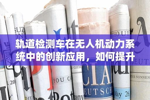 轨道检测车在无人机动力系统中的创新应用，如何提升飞行稳定性？