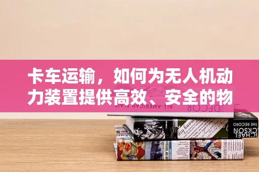 卡车运输，如何为无人机动力装置提供高效、安全的物流解决方案？