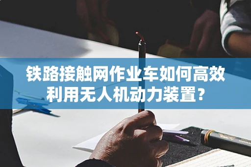 铁路接触网作业车如何高效利用无人机动力装置？