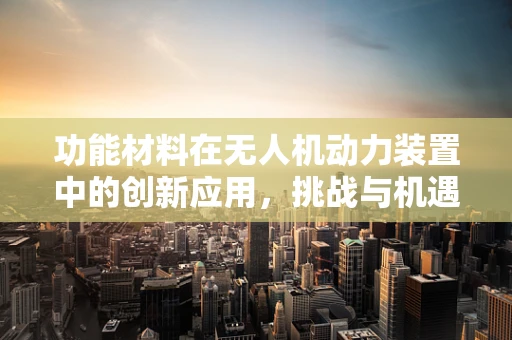 功能材料在无人机动力装置中的创新应用，挑战与机遇