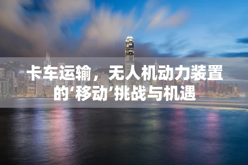 卡车运输，无人机动力装置的‘移动’挑战与机遇