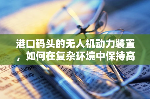 港口码头的无人机动力装置，如何在复杂环境中保持高效与安全？