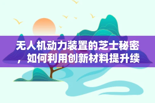 无人机动力装置的芝士秘密，如何利用创新材料提升续航力？