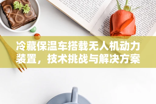 冷藏保温车搭载无人机动力装置，技术挑战与解决方案？