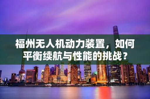 福州无人机动力装置，如何平衡续航与性能的挑战？