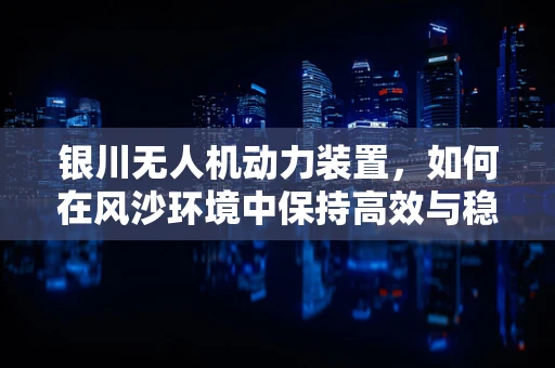 银川无人机动力装置，如何在风沙环境中保持高效与稳定？