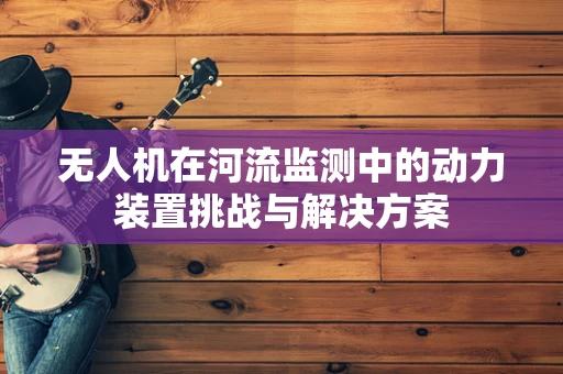 无人机在河流监测中的动力装置挑战与解决方案