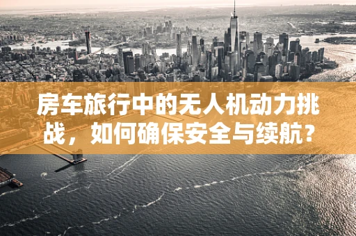 房车旅行中的无人机动力挑战，如何确保安全与续航？