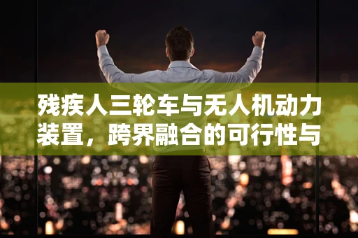 残疾人三轮车与无人机动力装置，跨界融合的可行性与挑战