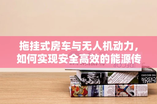 拖挂式房车与无人机动力，如何实现安全高效的能源传输？