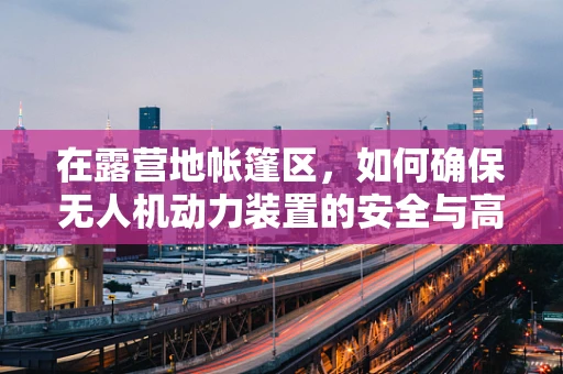 在露营地帐篷区，如何确保无人机动力装置的安全与高效？