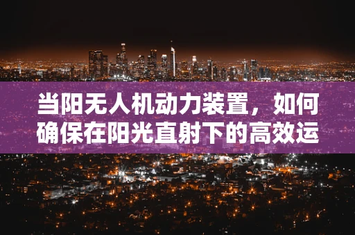 当阳无人机动力装置，如何确保在阳光直射下的高效运行？