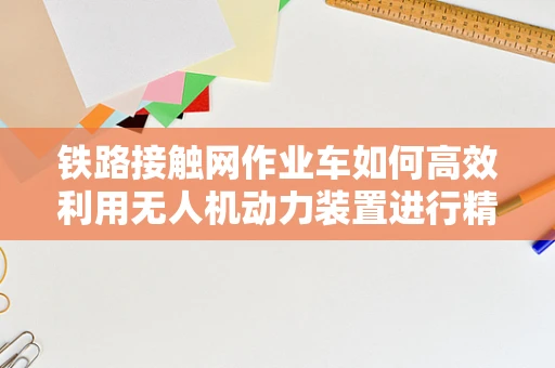 铁路接触网作业车如何高效利用无人机动力装置进行精准作业？