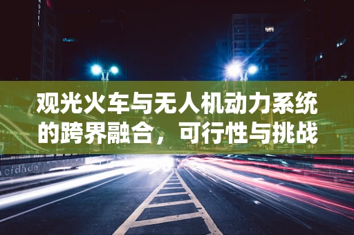 观光火车与无人机动力系统的跨界融合，可行性与挑战何在？