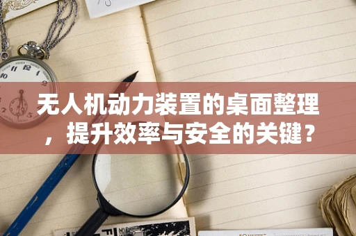 无人机动力装置的桌面整理，提升效率与安全的关键？