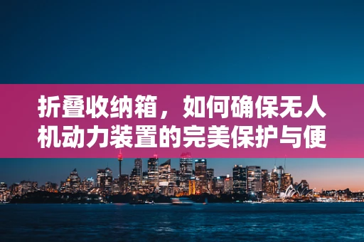 折叠收纳箱，如何确保无人机动力装置的完美保护与便捷携带？