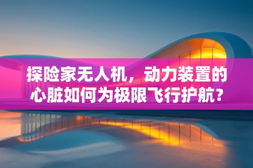 探险家无人机，动力装置的心脏如何为极限飞行护航？