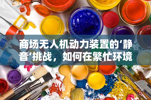 商场无人机动力装置的‘静音’挑战，如何在繁忙环境中实现低噪音飞行？