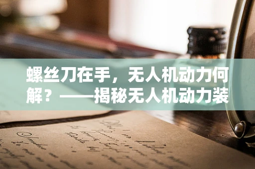 螺丝刀在手，无人机动力何解？——揭秘无人机动力装置的微小细节