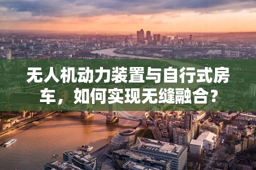 无人机动力装置与自行式房车，如何实现无缝融合？