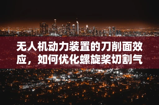 无人机动力装置的刀削面效应，如何优化螺旋桨切割气流效率？