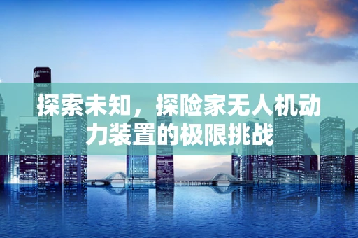探索未知，探险家无人机动力装置的极限挑战