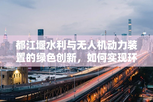 都江堰水利与无人机动力装置的绿色创新，如何实现环保与效率的双重飞跃？