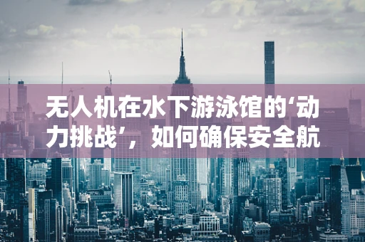 无人机在水下游泳馆的‘动力挑战’，如何确保安全航行？