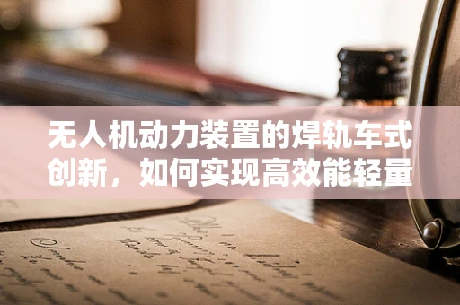 无人机动力装置的焊轨车式创新，如何实现高效能轻量化？