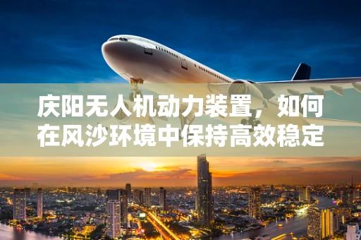 庆阳无人机动力装置，如何在风沙环境中保持高效稳定？