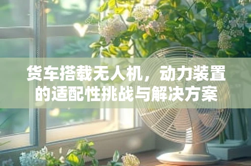 货车搭载无人机，动力装置的适配性挑战与解决方案