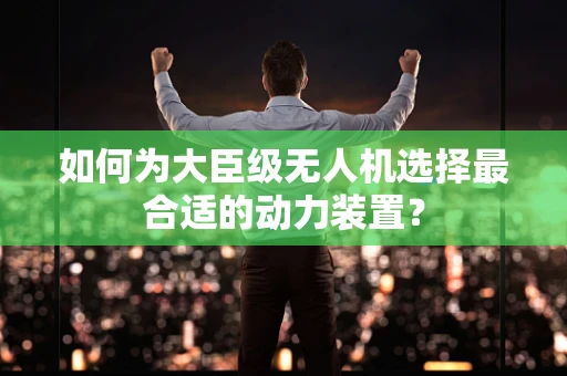 如何为大臣级无人机选择最合适的动力装置？