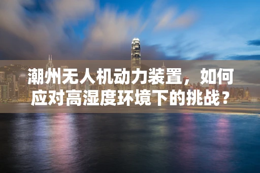潮州无人机动力装置，如何应对高湿度环境下的挑战？