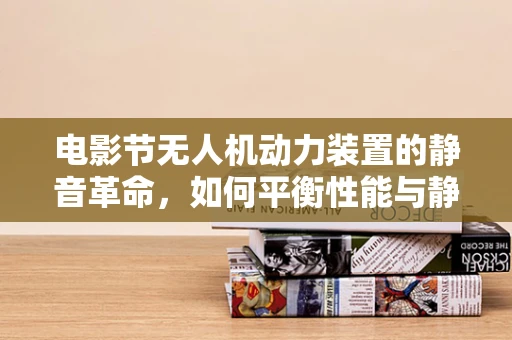 电影节无人机动力装置的静音革命，如何平衡性能与静音？