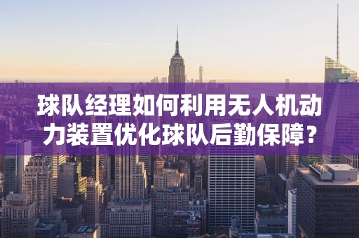 球队经理如何利用无人机动力装置优化球队后勤保障？