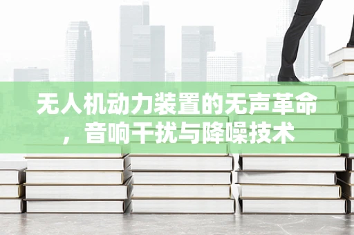 无人机动力装置的无声革命，音响干扰与降噪技术