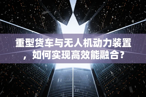 重型货车与无人机动力装置，如何实现高效能融合？