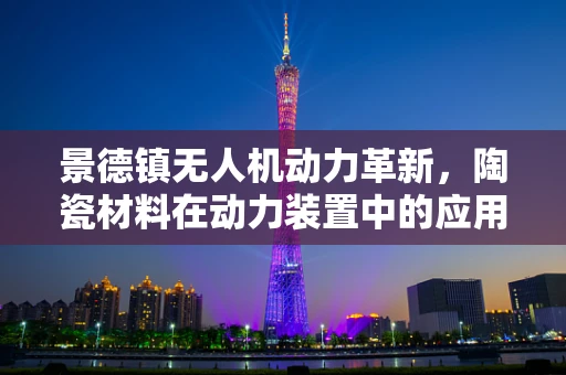 景德镇无人机动力革新，陶瓷材料在动力装置中的应用潜力