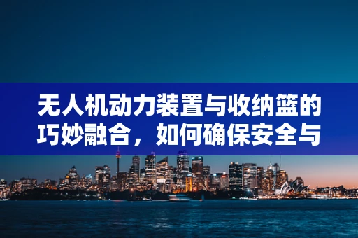 无人机动力装置与收纳篮的巧妙融合，如何确保安全与效率的双重提升？