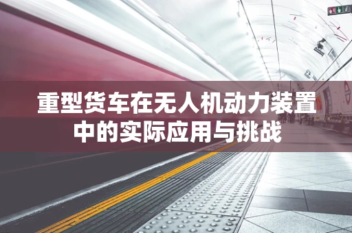 重型货车在无人机动力装置中的实际应用与挑战