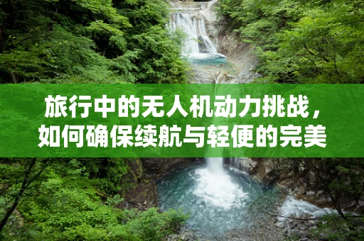 旅行中的无人机动力挑战，如何确保续航与轻便的完美平衡？