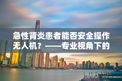 急性肾炎患者能否安全操作无人机？——专业视角下的健康考量