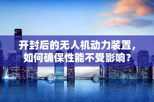 开封后的无人机动力装置，如何确保性能不受影响？