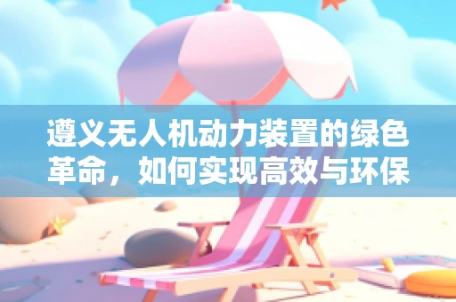 遵义无人机动力装置的绿色革命，如何实现高效与环保的双重飞跃？